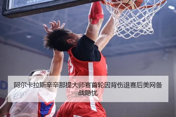 阿尔卡拉斯辛辛那提大师赛首轮因背伤退赛后美网备战隐忧